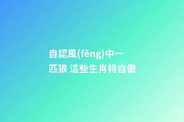 自認風(fēng)中一匹狼 這些生肖特自傲